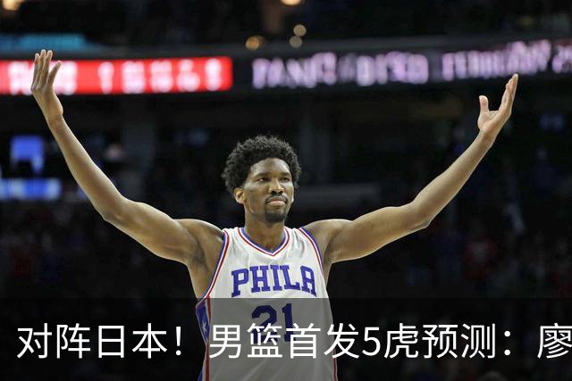 对阵日本！男篮首发5虎预测：廖三宁只能替补，赵继伟搭配杨瀚森