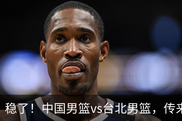 稳了！中国男篮vs台北男篮，传来4个好消息，潜力后卫迎来机会
