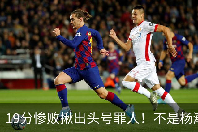 19分惨败揪出头号罪人！不是杨瀚森、胡金秋，全场灾难级发挥